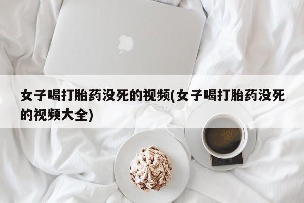流产药网上购买女子喝打胎药没死的视频(女子喝打胎药没死的视频大全)