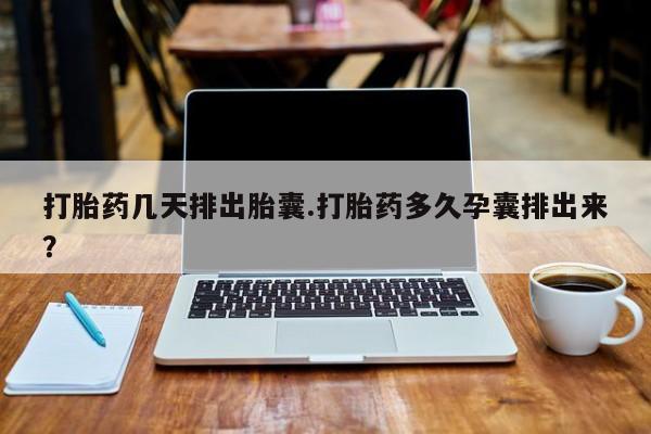 流产药网上购买打胎药几天排出胎囊.打胎药多久孕囊排出来？