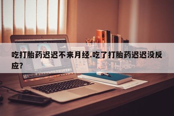 流产药网上购买吃打胎药迟迟不来月经.吃了打胎药迟迟没反应？