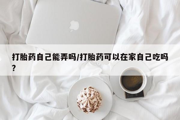 流产药网上购买打胎药自己能弄吗/打胎药可以在家自己吃吗?