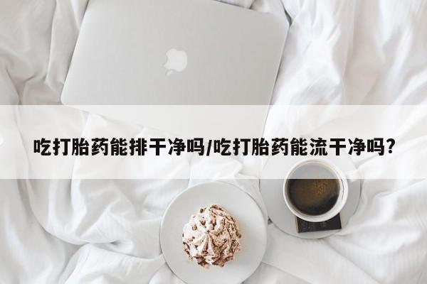 流产药网上购买吃打胎药能排干净吗/吃打胎药能流干净吗?