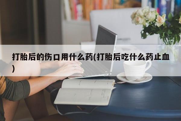流产药网上购买打胎后的伤口用什么药(打胎后吃什么药止血)