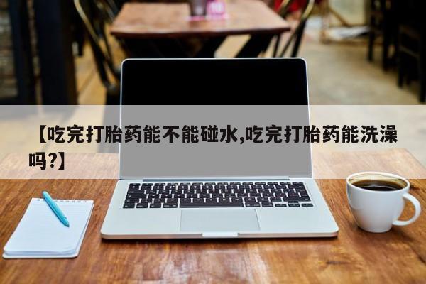 流产药网上购买【吃完打胎药能不能碰水,吃完打胎药能洗澡吗?】