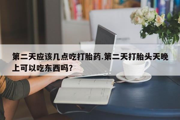 流产药网上购买第二天应该几点吃打胎药.第二天打胎头天晚上可以吃东西吗？