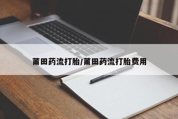流产药网上购买莆田药流打胎/莆田药流打胎费用
