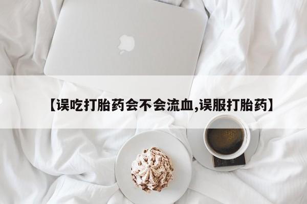 流产药网上购买【误吃打胎药会不会流血,误服打胎药】