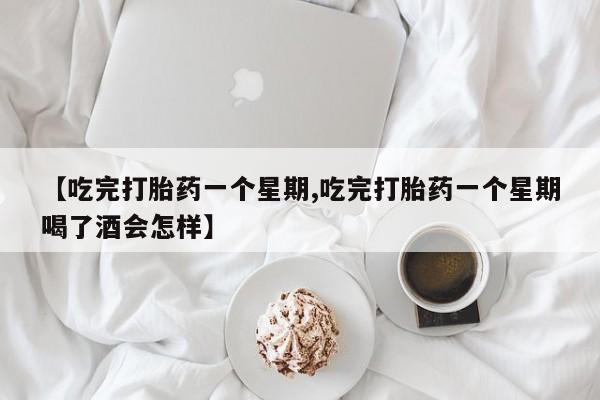 流产药网上购买【吃完打胎药一个星期,吃完打胎药一个星期喝了酒会怎样】