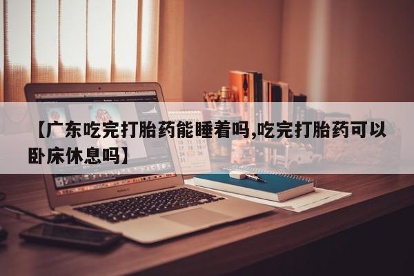 流产药网上购买【广东吃完打胎药能睡着吗,吃完打胎药可以卧床休息吗】