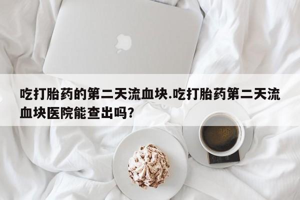 流产药网上购买吃打胎药的第二天流血块.吃打胎药第二天流血块医院能查出吗？