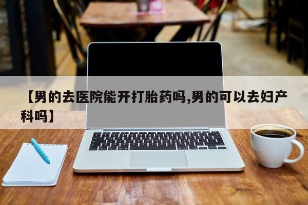 流产药网上购买【男的去医院能开打胎药吗,男的可以去妇产科吗】