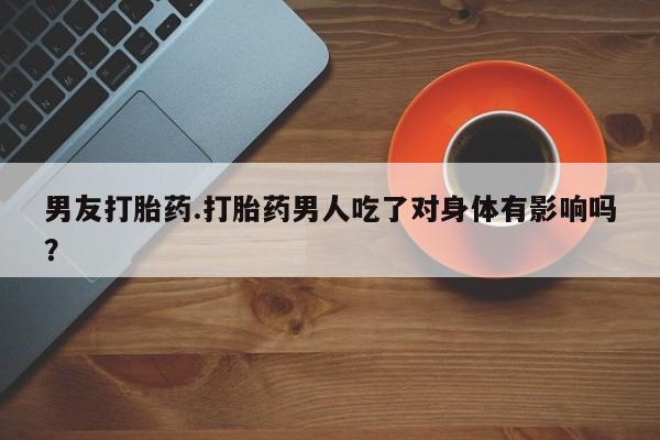 流产药网上购买男友打胎药.打胎药男人吃了对身体有影响吗？