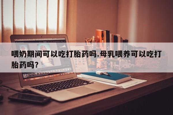 流产药网上购买喂奶期间可以吃打胎药吗.母乳喂养可以吃打胎药吗？