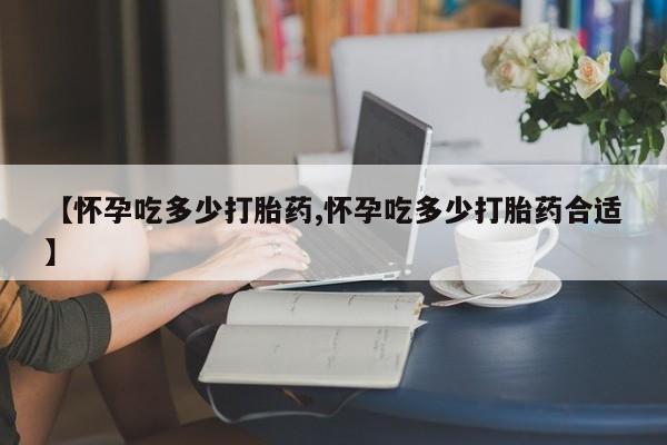 流产药网上购买【怀孕吃多少打胎药,怀孕吃多少打胎药合适】