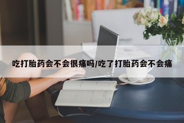 流产药网上购买吃打胎药会不会很痛吗/吃了打胎药会不会痛