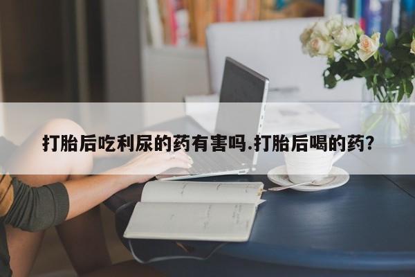 流产药网上购买打胎后吃利尿的药有害吗.打胎后喝的药？