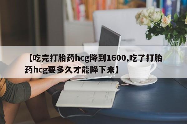 流产药网上购买【吃完打胎药hcg降到1600,吃了打胎药hcg要多久才能降下来】