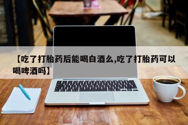 流产药网上购买【吃了打胎药后能喝白酒么,吃了打胎药可以喝啤酒吗】