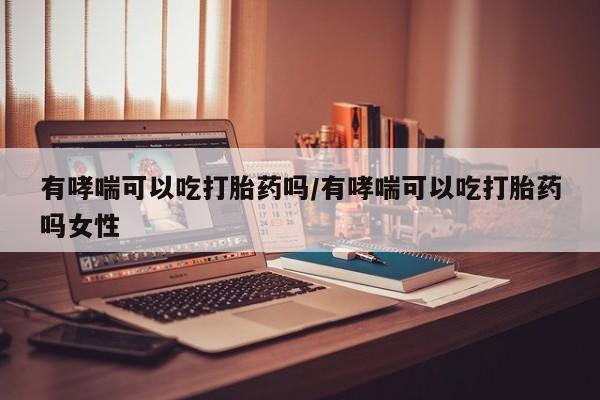 流产药网上购买有哮喘可以吃打胎药吗/有哮喘可以吃打胎药吗女性