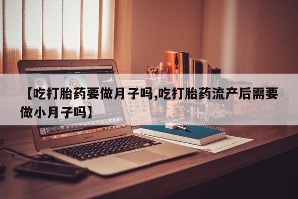 流产药网上购买【吃打胎药要做月子吗,吃打胎药流产后需要做小月子吗】
