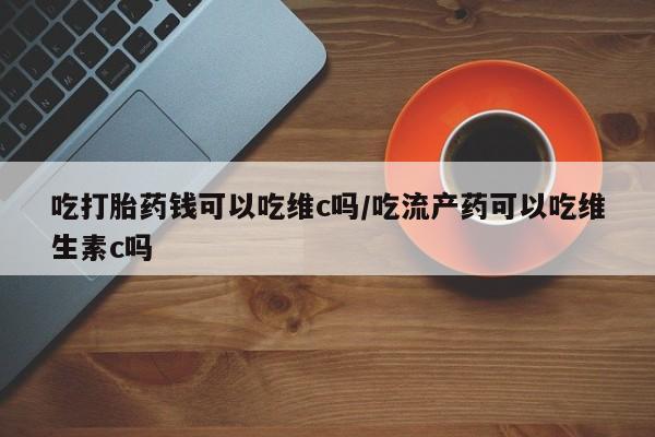 流产药网上购买吃打胎药钱可以吃维c吗/吃流产药可以吃维生素c吗