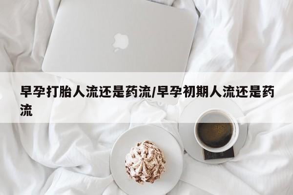 流产药网上购买早孕打胎人流还是药流/早孕初期人流还是药流