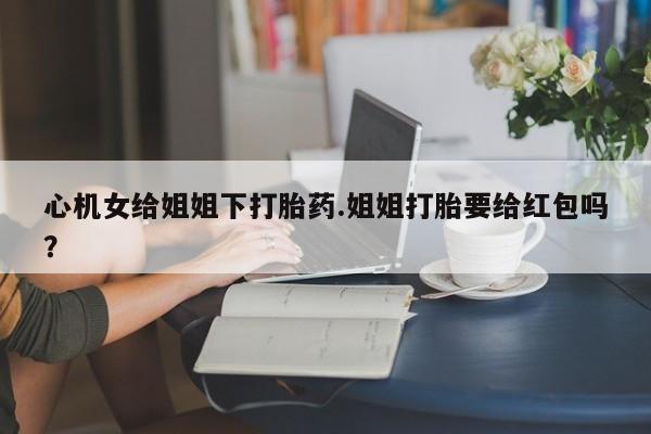 流产药网上购买心机女给姐姐下打胎药.姐姐打胎要给红包吗？