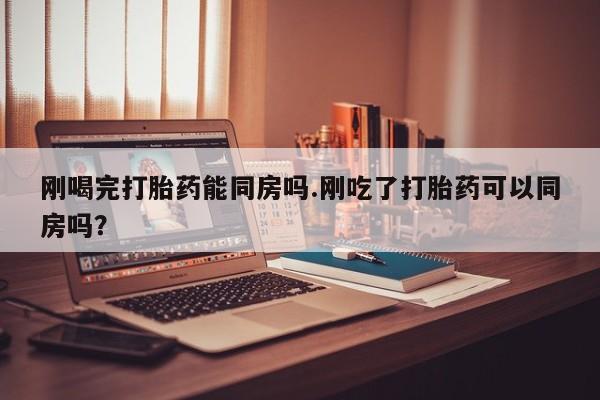 流产药网上购买刚喝完打胎药能同房吗.刚吃了打胎药可以同房吗？