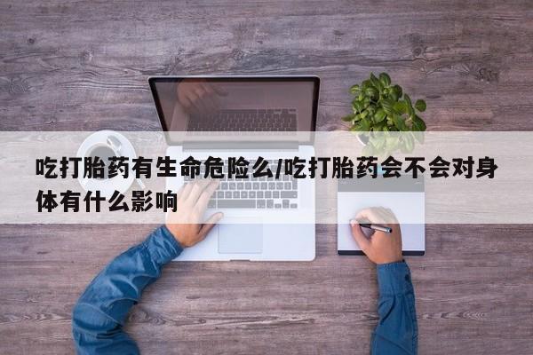 流产药网上购买吃打胎药有生命危险么/吃打胎药会不会对身体有什么影响