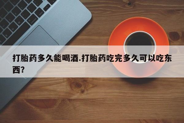 流产药网上购买打胎药多久能喝酒.打胎药吃完多久可以吃东西？