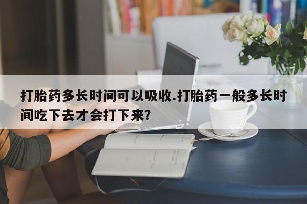 流产药网上购买打胎药多长时间可以吸收.打胎药一般多长时间吃下去才会打下来？