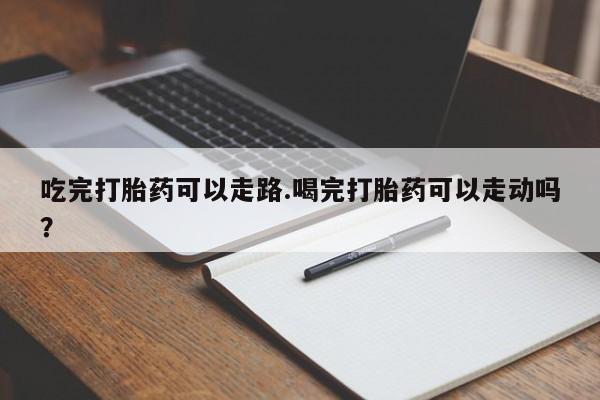 流产药网上购买吃完打胎药可以走路.喝完打胎药可以走动吗？