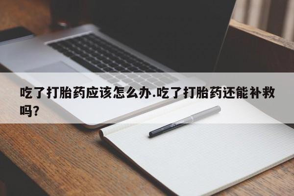 流产药网上购买吃了打胎药应该怎么办.吃了打胎药还能补救吗?