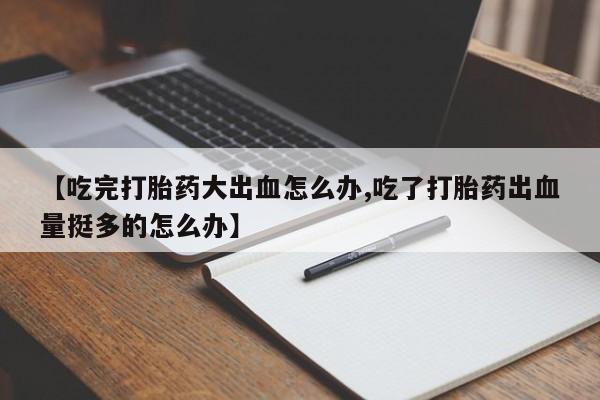 流产药网上购买【吃完打胎药大出血怎么办,吃了打胎药出血量挺多的怎么办】