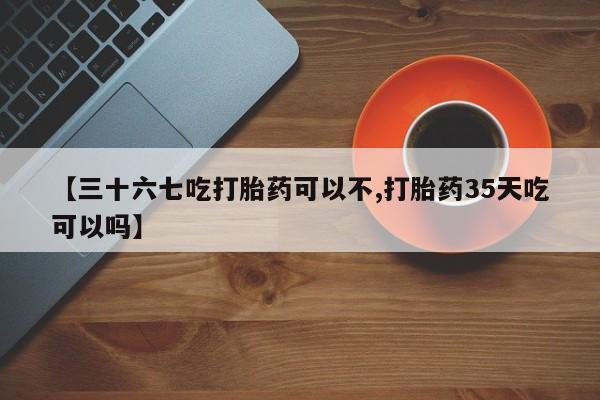 流产药网上购买【三十六七吃打胎药可以不,打胎药35天吃可以吗】