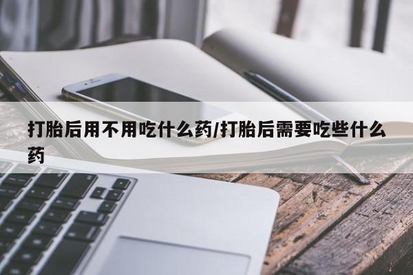 流产药网上购买打胎后用不用吃什么药/打胎后需要吃些什么药