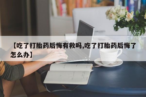 流产药网上购买【吃了打胎药后悔有救吗,吃了打胎药后悔了怎么办】