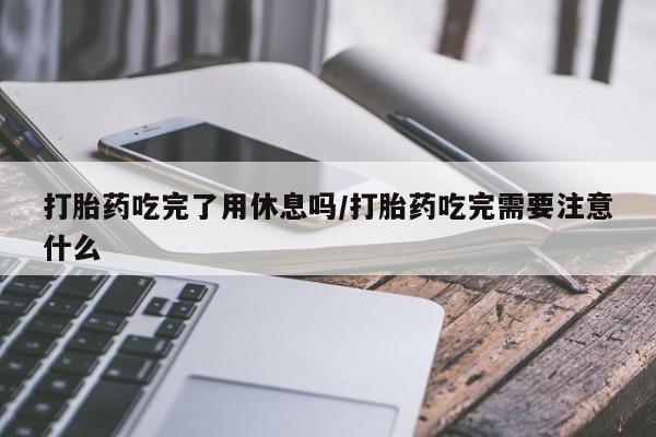 流产药网上购买打胎药吃完了用休息吗/打胎药吃完需要注意什么