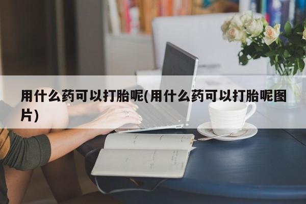 流产药网上购买用什么药可以打胎呢(用什么药可以打胎呢图片)