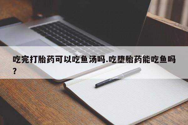 流产药网上购买吃完打胎药可以吃鱼汤吗.吃堕胎药能吃鱼吗？