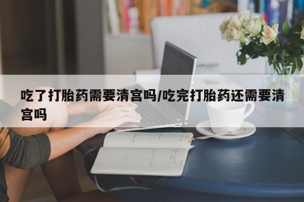 流产药网上购买吃了打胎药需要清宫吗/吃完打胎药还需要清宫吗