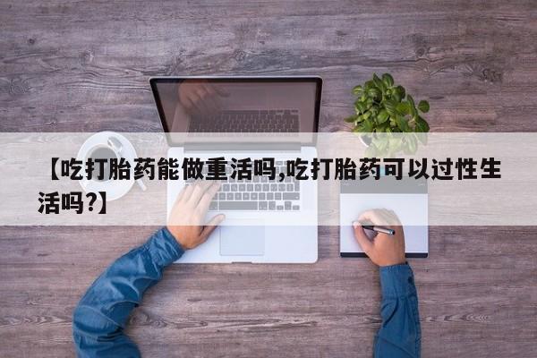 流产药网上购买【吃打胎药能做重活吗,吃打胎药可以过性生活吗?】